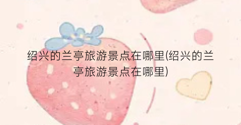 绍兴的兰亭旅游景点在哪里(绍兴的兰亭旅游景点在哪里)