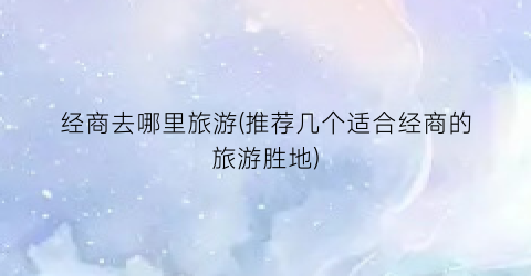 经商去哪里旅游(推荐几个适合经商的旅游胜地)