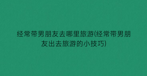 经常带男朋友去哪里旅游(经常带男朋友出去旅游的小技巧)