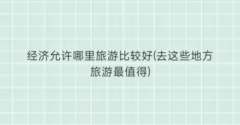 经济允许哪里旅游比较好(去这些地方旅游最值得)