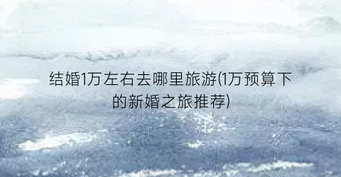 结婚1万左右去哪里旅游(1万预算下的新婚之旅推荐)