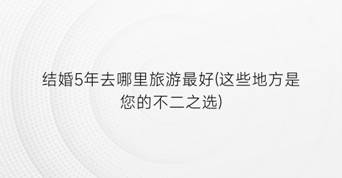 结婚5年去哪里旅游最好(这些地方是您的不二之选)