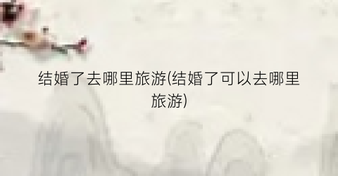 结婚了去哪里旅游(结婚了可以去哪里旅游)