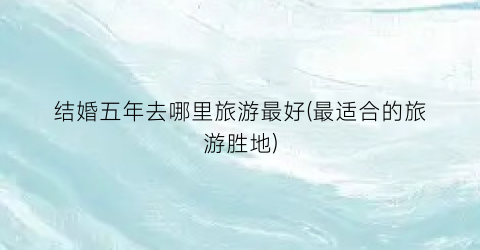 结婚五年去哪里旅游最好(最适合的旅游胜地)
