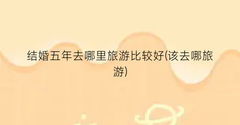 结婚五年去哪里旅游比较好(该去哪旅游)