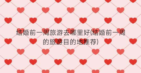结婚前一周旅游去哪里好(结婚前一周的旅游目的地推荐)