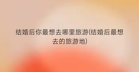 结婚后你最想去哪里旅游(结婚后最想去的旅游地)