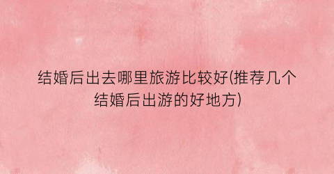 结婚后出去哪里旅游比较好(推荐几个结婚后出游的好地方)