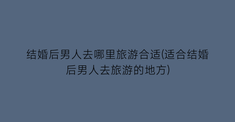 结婚后男人去哪里旅游合适(适合结婚后男人去旅游的地方)