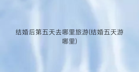 结婚后第五天去哪里旅游(结婚五天游哪里)