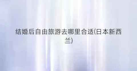 结婚后自由旅游去哪里合适(日本新西兰)