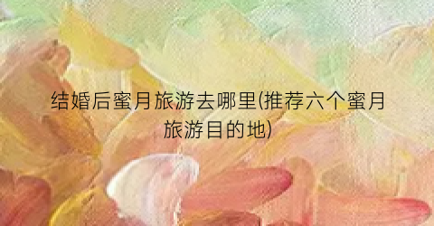 结婚后蜜月旅游去哪里(推荐六个蜜月旅游目的地)