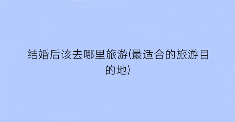 结婚后该去哪里旅游(最适合的旅游目的地)