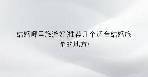 结婚哪里旅游好(推荐几个适合结婚旅游的地方)