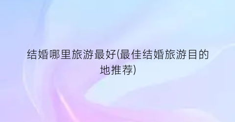 结婚哪里旅游最好(最佳结婚旅游目的地推荐)