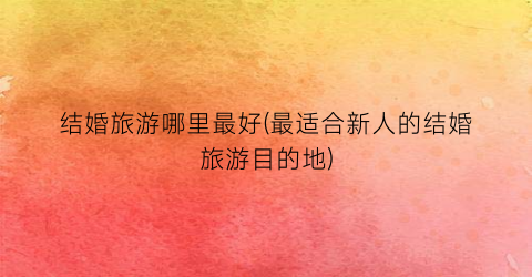 结婚旅游哪里最好(最适合新人的结婚旅游目的地)