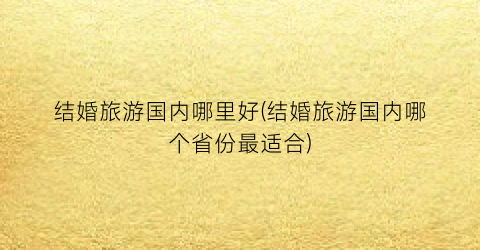 结婚旅游国内哪里好(结婚旅游国内哪个省份最适合)