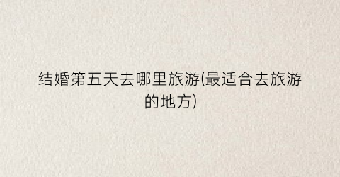 结婚第五天去哪里旅游(最适合去旅游的地方)