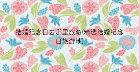 结婚纪念日去哪里旅游(精选结婚纪念日旅游地)