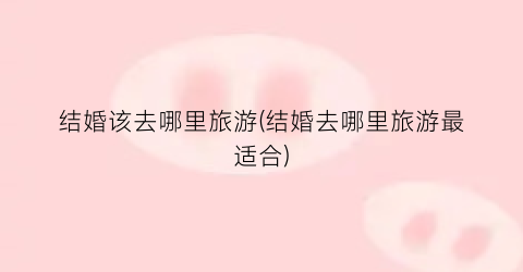 结婚该去哪里旅游(结婚去哪里旅游最适合)