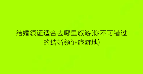 结婚领证适合去哪里旅游(你不可错过的结婚领证旅游地)
