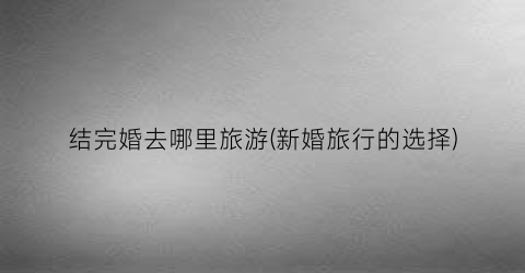 结完婚去哪里旅游(新婚旅行的选择)