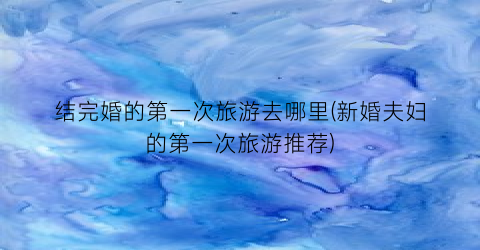 结完婚的第一次旅游去哪里(新婚夫妇的第一次旅游推荐)