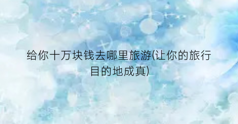 给你十万块钱去哪里旅游(让你的旅行目的地成真)