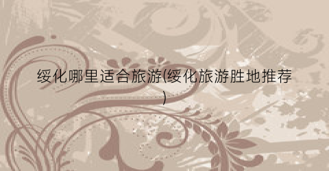 绥化哪里适合旅游(绥化旅游胜地推荐)