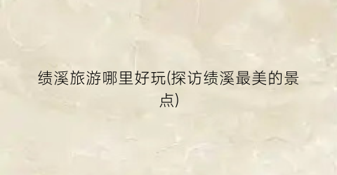 绩溪旅游哪里好玩(探访绩溪最美的景点)