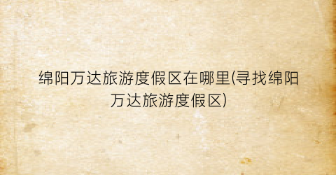 绵阳万达旅游度假区在哪里(寻找绵阳万达旅游度假区)