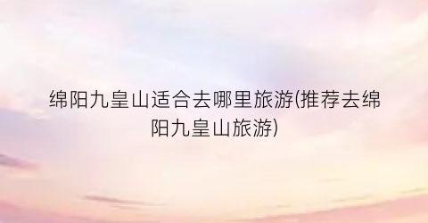 绵阳九皇山适合去哪里旅游(推荐去绵阳九皇山旅游)