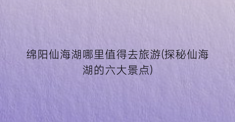 绵阳仙海湖哪里值得去旅游(探秘仙海湖的六大景点)
