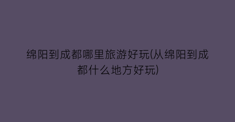 绵阳到成都哪里旅游好玩(从绵阳到成都什么地方好玩)