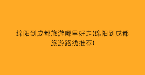 绵阳到成都旅游哪里好走(绵阳到成都旅游路线推荐)