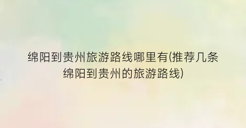 绵阳到贵州旅游路线哪里有(推荐几条绵阳到贵州的旅游路线)