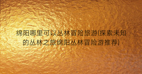 绵阳哪里可以丛林冒险旅游(探索未知的丛林之旅绵阳丛林冒险游推荐)