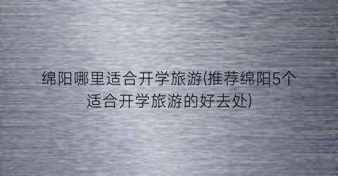 绵阳哪里适合开学旅游(推荐绵阳5个适合开学旅游的好去处)