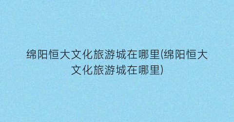 绵阳恒大文化旅游城在哪里(绵阳恒大文化旅游城在哪里)