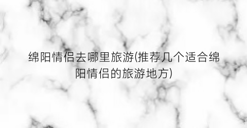 绵阳情侣去哪里旅游(推荐几个适合绵阳情侣的旅游地方)