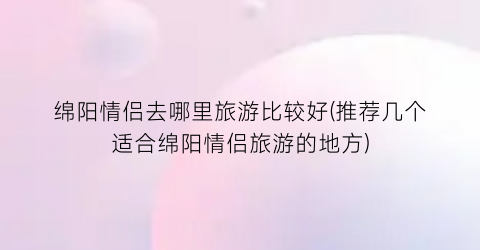 绵阳情侣去哪里旅游比较好(推荐几个适合绵阳情侣旅游的地方)