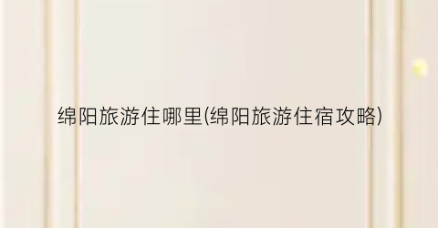 绵阳旅游住哪里(绵阳旅游住宿攻略)