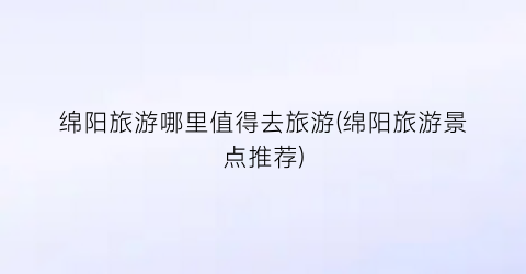 绵阳旅游哪里值得去旅游(绵阳旅游景点推荐)