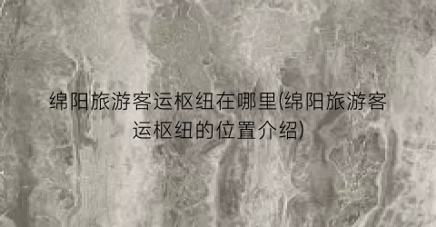 绵阳旅游客运枢纽在哪里(绵阳旅游客运枢纽的位置介绍)