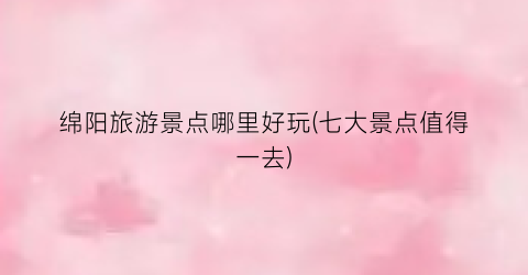 绵阳旅游景点哪里好玩(七大景点值得一去)