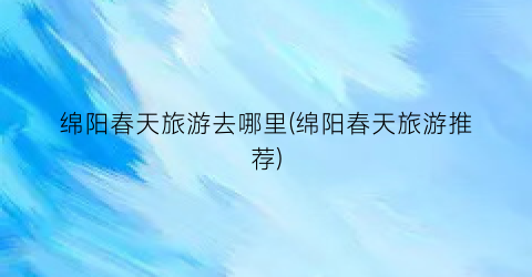 绵阳春天旅游去哪里(绵阳春天旅游推荐)