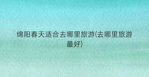 绵阳春天适合去哪里旅游(去哪里旅游最好)