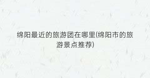 绵阳最近的旅游团在哪里(绵阳市的旅游景点推荐)