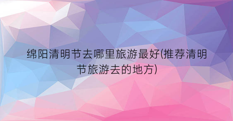 绵阳清明节去哪里旅游最好(推荐清明节旅游去的地方)