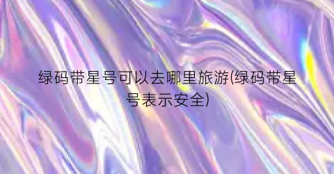 绿码带星号可以去哪里旅游(绿码带星号表示安全)